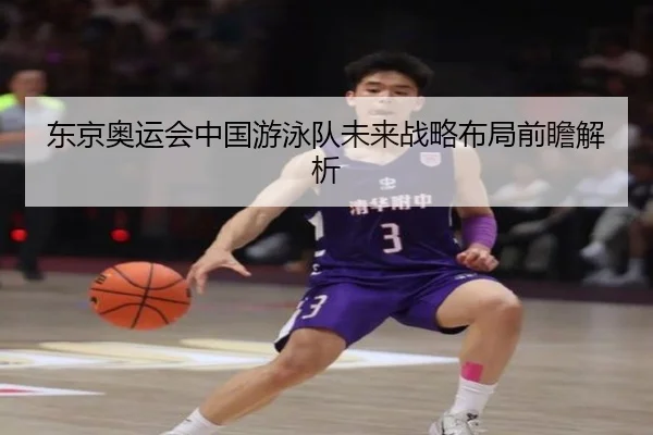 东京奥运会中国游泳队未来战略布局前瞻解析