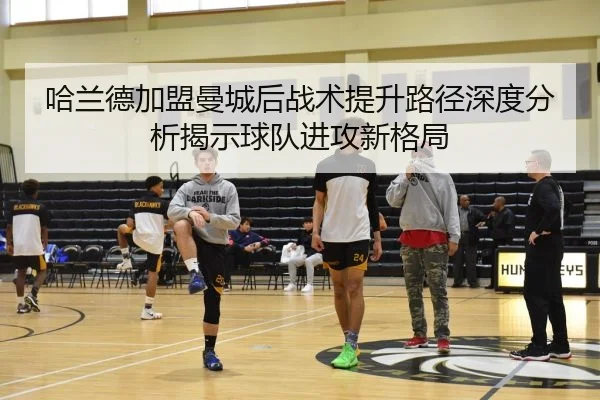 哈兰德加盟曼城后战术提升路径深度分析揭示球队进攻新格局